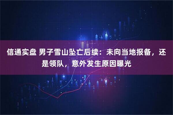 信通实盘 男子雪山坠亡后续：未向当地报备，还是领队，意外发生原因曝光