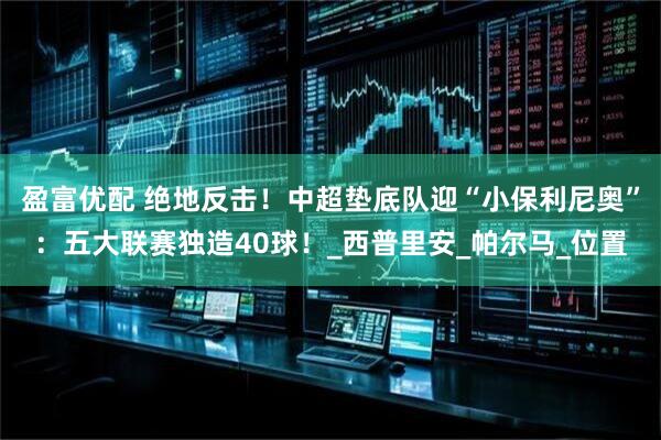 盈富优配 绝地反击！中超垫底队迎“小保利尼奥”：五大联赛独造40球！_西普里安_帕尔马_位置