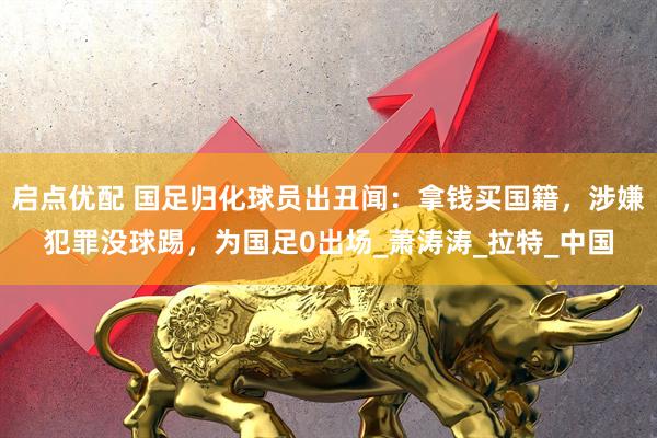 启点优配 国足归化球员出丑闻：拿钱买国籍，涉嫌犯罪没球踢，为国足0出场_萧涛涛_拉特_中国