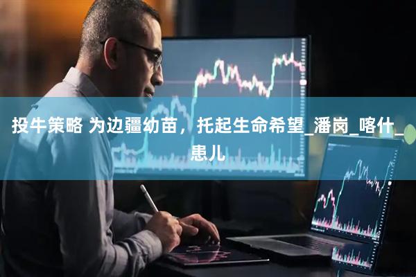 投牛策略 为边疆幼苗，托起生命希望_潘岗_喀什_患儿