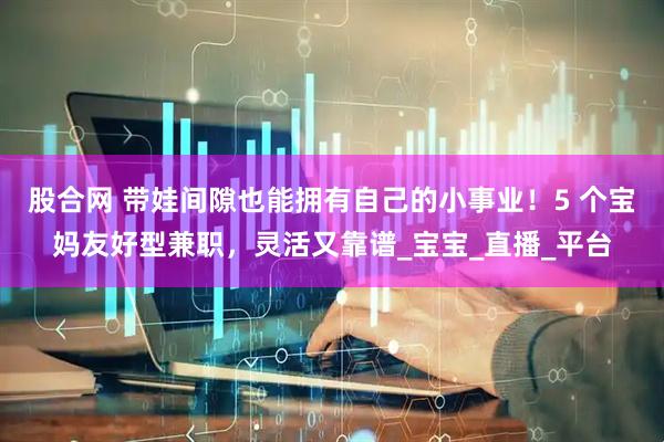 股合网 带娃间隙也能拥有自己的小事业！5 个宝妈友好型兼职，灵活又靠谱_宝宝_直播_平台