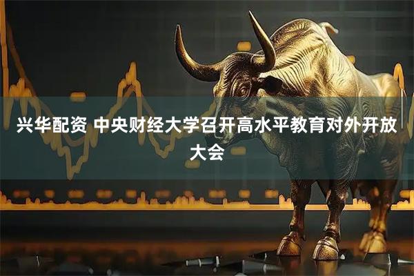 兴华配资 中央财经大学召开高水平教育对外开放大会
