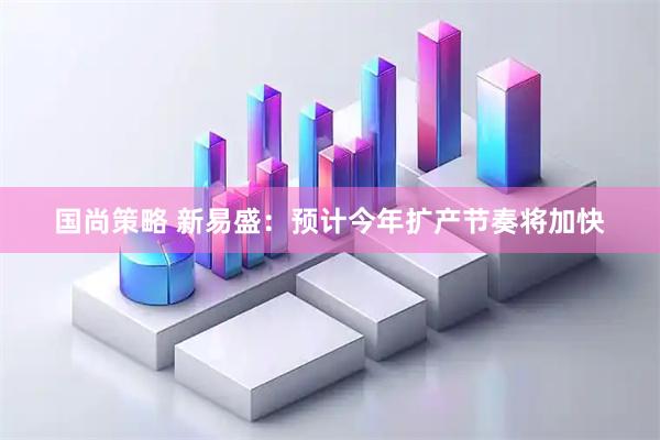 国尚策略 新易盛：预计今年扩产节奏将加快