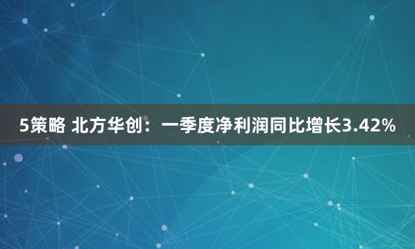 5策略 北方华创：一季度净利润同比增长3.42%