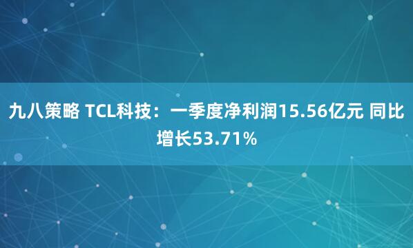 九八策略 TCL科技：一季度净利润15.56亿元 同比增长53.71%