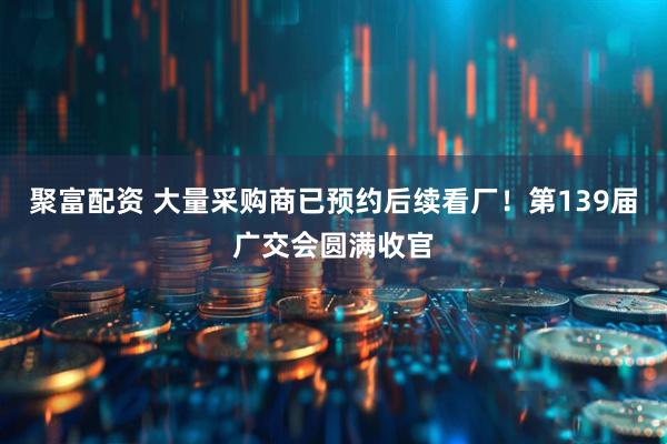 聚富配资 大量采购商已预约后续看厂！第139届广交会圆满收官