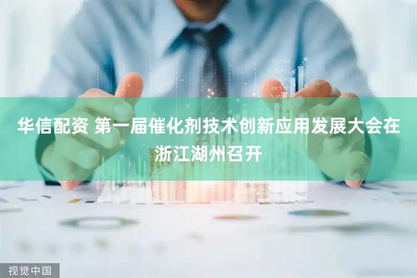 华信配资 第一届催化剂技术创新应用发展大会在浙江湖州召开