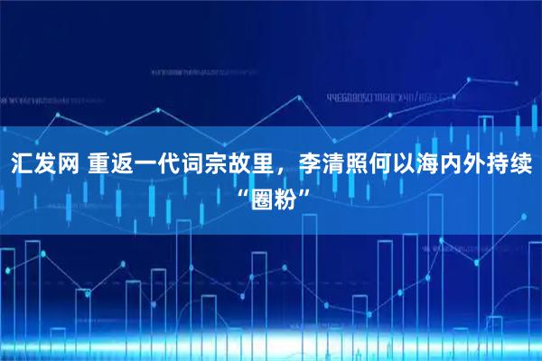 汇发网 重返一代词宗故里，李清照何以海内外持续“圈粉”