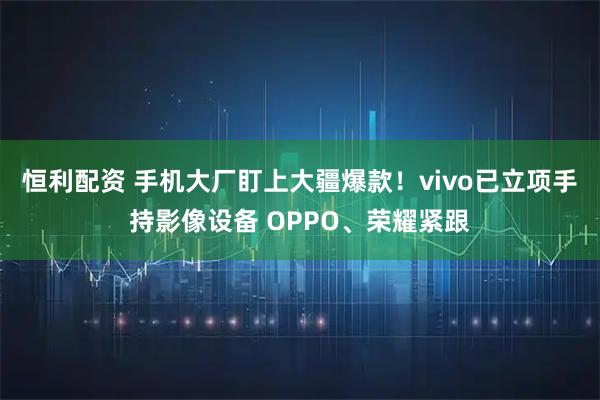 恒利配资 手机大厂盯上大疆爆款！vivo已立项手持影像设备 OPPO、荣耀紧跟