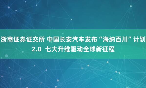 浙商证券证交所 中国长安汽车发布“海纳百川”计划2.0  七大升维驱动全球新征程