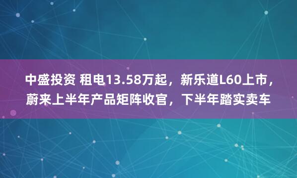 中盛投资 租电13.58万起，新乐道L60上市，蔚来上半年产品矩阵收官，下半年踏实卖车