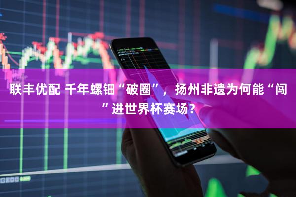 联丰优配 千年螺钿“破圈”，扬州非遗为何能“闯”进世界杯赛场？