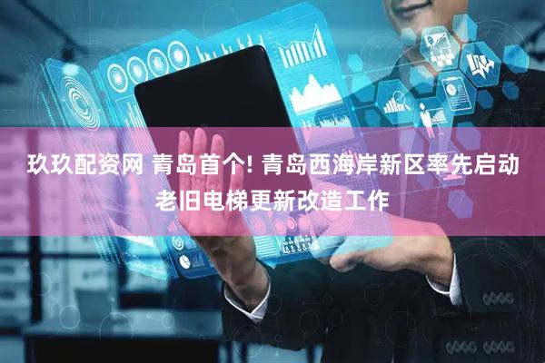 玖玖配资网 青岛首个! 青岛西海岸新区率先启动老旧电梯更新改造工作