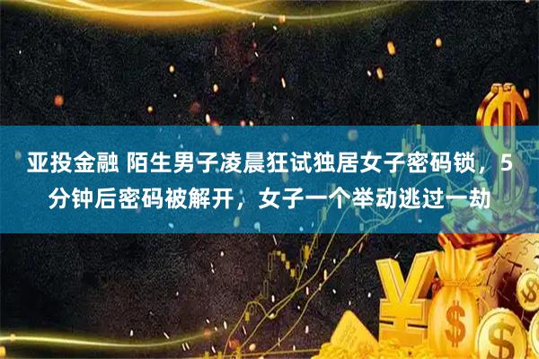 亚投金融 陌生男子凌晨狂试独居女子密码锁，5分钟后密码被解开，女子一个举动逃过一劫