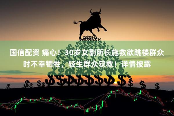 国信配资 痛心！30岁女副所长施救欲跳楼群众时不幸牺牲，轻生群众获救！详情披露