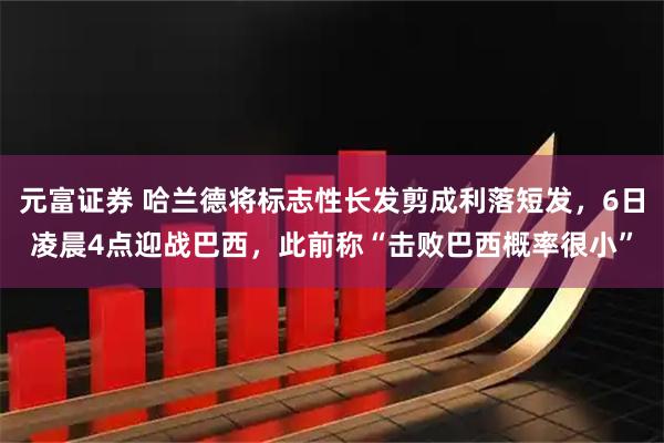 元富证券 哈兰德将标志性长发剪成利落短发，6日凌晨4点迎战巴西，此前称“击败巴西概率很小”