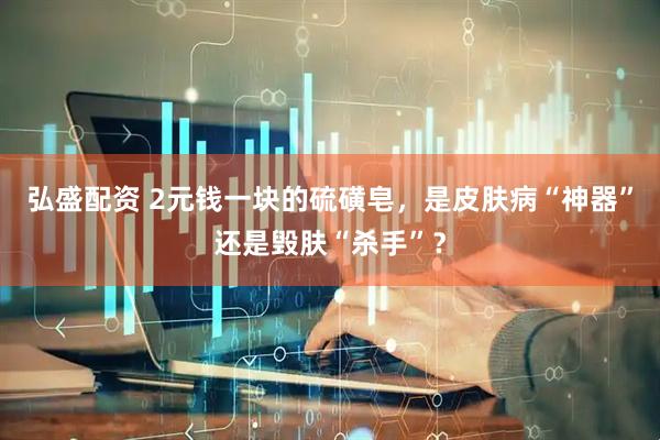 弘盛配资 2元钱一块的硫磺皂，是皮肤病“神器”还是毁肤“杀手”？