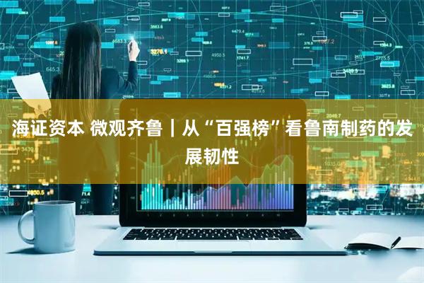 海证资本 微观齐鲁｜从“百强榜”看鲁南制药的发展韧性