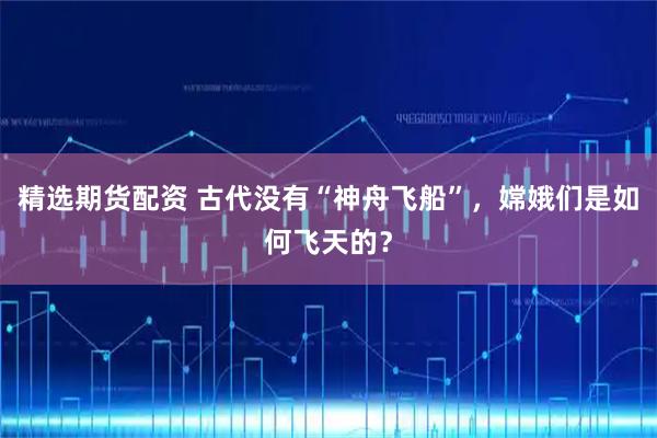 精选期货配资 古代没有“神舟飞船”，嫦娥们是如何飞天的？