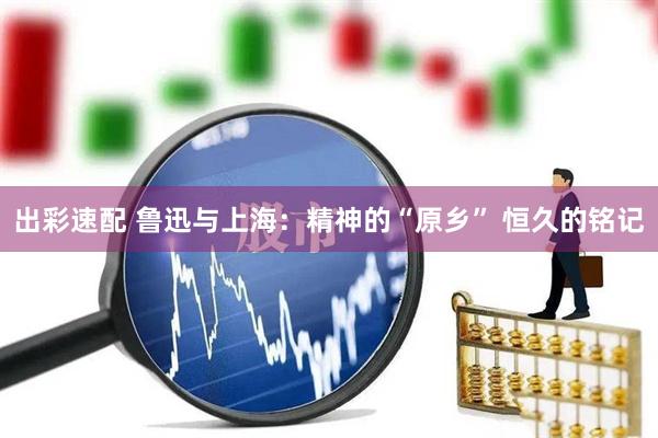 出彩速配 鲁迅与上海：精神的“原乡” 恒久的铭记