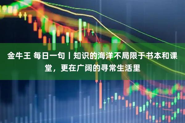 金牛王 每日一句丨知识的海洋不局限于书本和课堂，更在广阔的寻常生活里